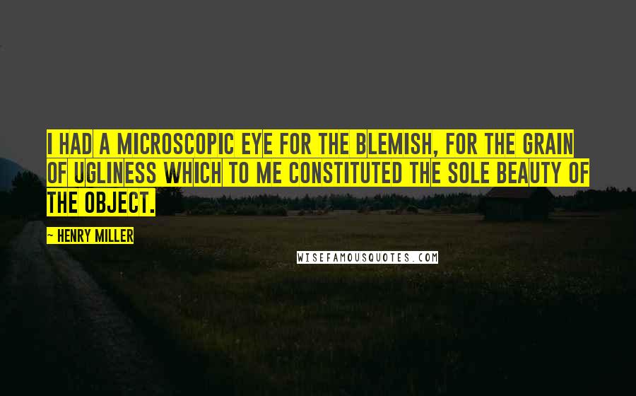 Henry Miller Quotes: I had a microscopic eye for the blemish, for the grain of ugliness which to me constituted the sole beauty of the object.