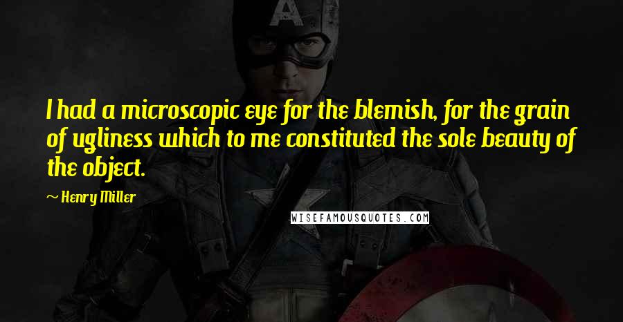 Henry Miller Quotes: I had a microscopic eye for the blemish, for the grain of ugliness which to me constituted the sole beauty of the object.