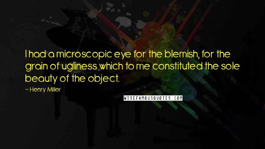 Henry Miller Quotes: I had a microscopic eye for the blemish, for the grain of ugliness which to me constituted the sole beauty of the object.