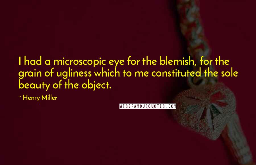 Henry Miller Quotes: I had a microscopic eye for the blemish, for the grain of ugliness which to me constituted the sole beauty of the object.