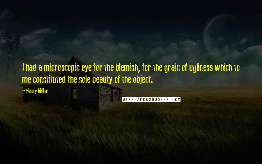 Henry Miller Quotes: I had a microscopic eye for the blemish, for the grain of ugliness which to me constituted the sole beauty of the object.
