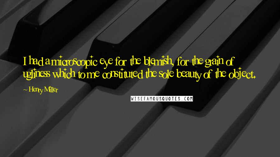 Henry Miller Quotes: I had a microscopic eye for the blemish, for the grain of ugliness which to me constituted the sole beauty of the object.