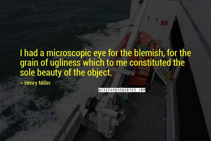 Henry Miller Quotes: I had a microscopic eye for the blemish, for the grain of ugliness which to me constituted the sole beauty of the object.