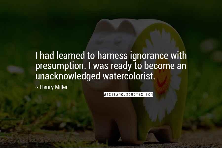 Henry Miller Quotes: I had learned to harness ignorance with presumption. I was ready to become an unacknowledged watercolorist.
