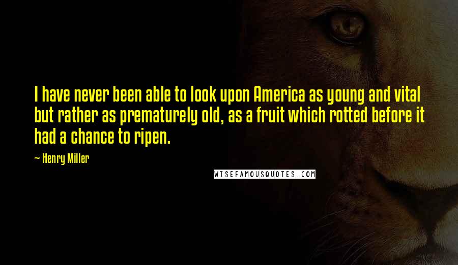 Henry Miller Quotes: I have never been able to look upon America as young and vital but rather as prematurely old, as a fruit which rotted before it had a chance to ripen.