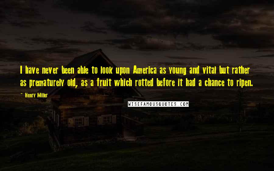Henry Miller Quotes: I have never been able to look upon America as young and vital but rather as prematurely old, as a fruit which rotted before it had a chance to ripen.