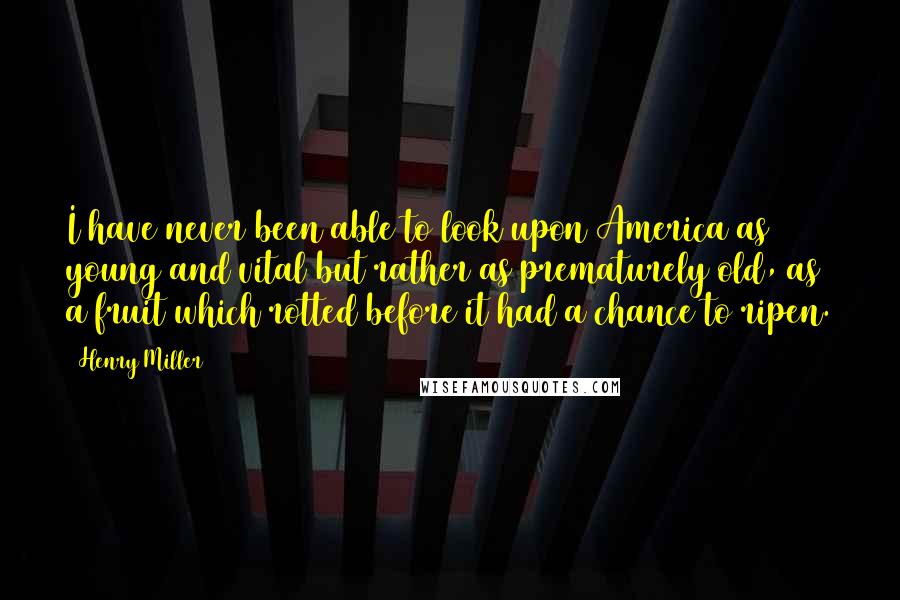 Henry Miller Quotes: I have never been able to look upon America as young and vital but rather as prematurely old, as a fruit which rotted before it had a chance to ripen.