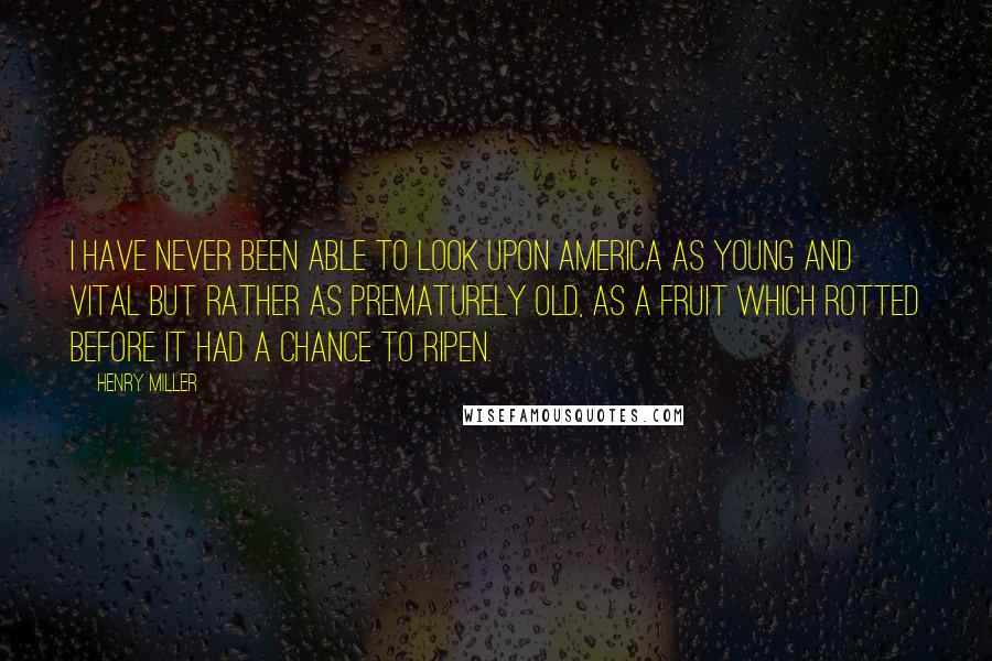Henry Miller Quotes: I have never been able to look upon America as young and vital but rather as prematurely old, as a fruit which rotted before it had a chance to ripen.