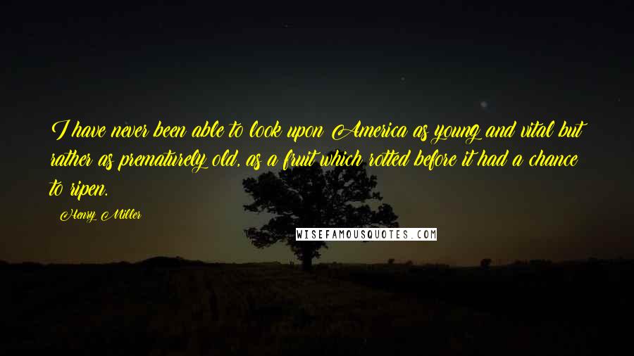 Henry Miller Quotes: I have never been able to look upon America as young and vital but rather as prematurely old, as a fruit which rotted before it had a chance to ripen.