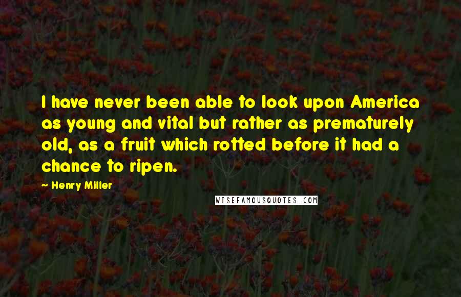 Henry Miller Quotes: I have never been able to look upon America as young and vital but rather as prematurely old, as a fruit which rotted before it had a chance to ripen.