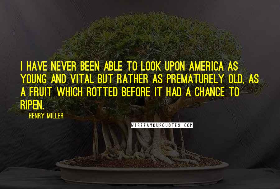 Henry Miller Quotes: I have never been able to look upon America as young and vital but rather as prematurely old, as a fruit which rotted before it had a chance to ripen.