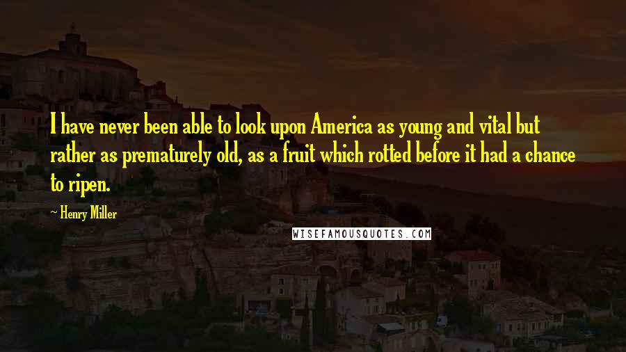 Henry Miller Quotes: I have never been able to look upon America as young and vital but rather as prematurely old, as a fruit which rotted before it had a chance to ripen.