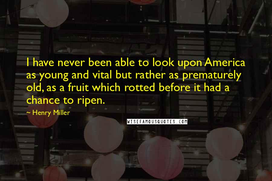 Henry Miller Quotes: I have never been able to look upon America as young and vital but rather as prematurely old, as a fruit which rotted before it had a chance to ripen.