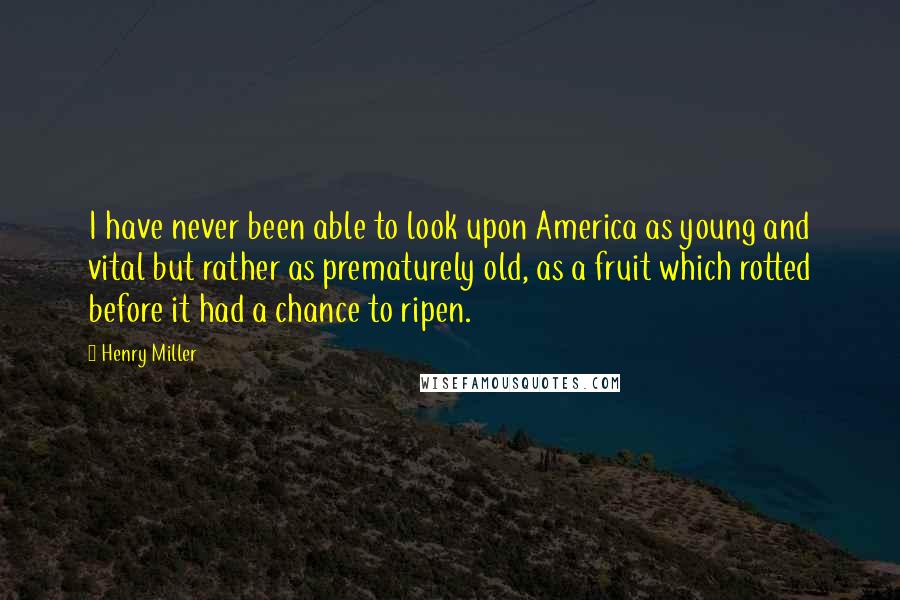 Henry Miller Quotes: I have never been able to look upon America as young and vital but rather as prematurely old, as a fruit which rotted before it had a chance to ripen.