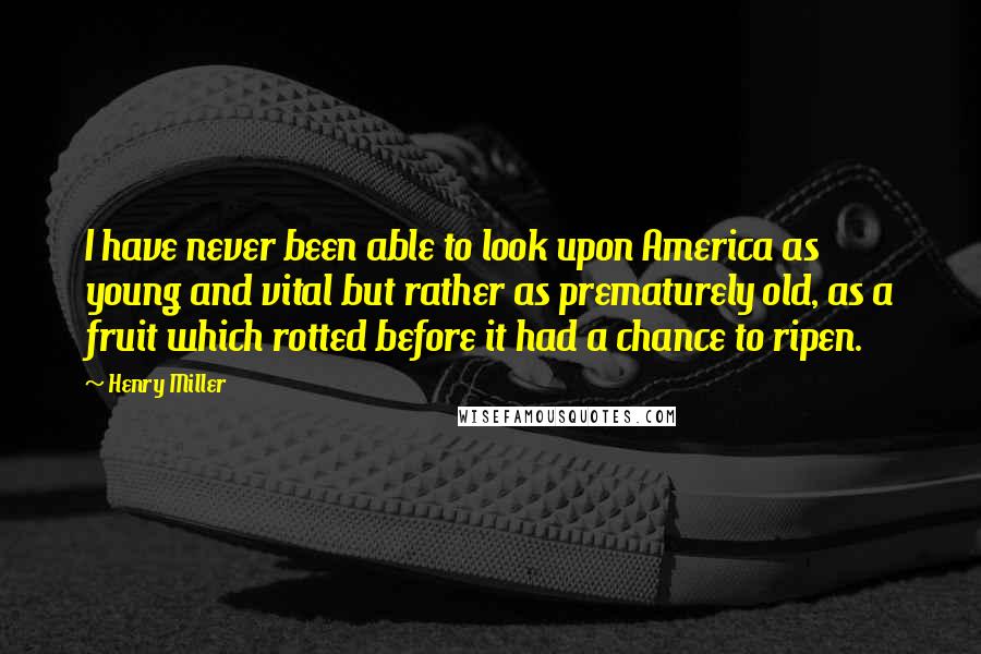 Henry Miller Quotes: I have never been able to look upon America as young and vital but rather as prematurely old, as a fruit which rotted before it had a chance to ripen.