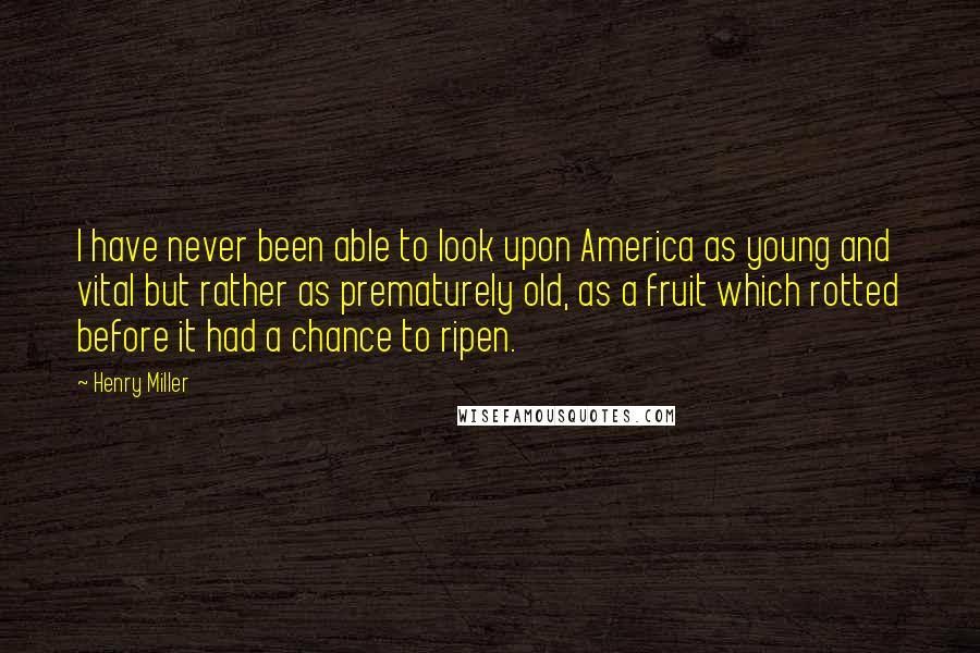 Henry Miller Quotes: I have never been able to look upon America as young and vital but rather as prematurely old, as a fruit which rotted before it had a chance to ripen.
