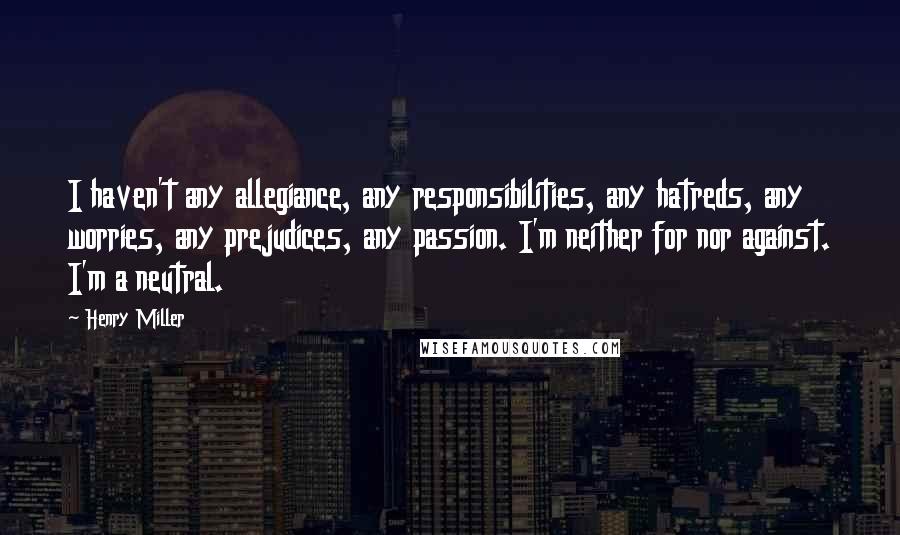 Henry Miller Quotes: I haven't any allegiance, any responsibilities, any hatreds, any worries, any prejudices, any passion. I'm neither for nor against. I'm a neutral.