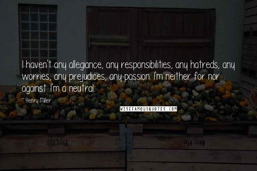 Henry Miller Quotes: I haven't any allegiance, any responsibilities, any hatreds, any worries, any prejudices, any passion. I'm neither for nor against. I'm a neutral.