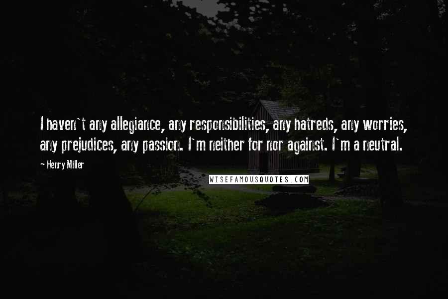 Henry Miller Quotes: I haven't any allegiance, any responsibilities, any hatreds, any worries, any prejudices, any passion. I'm neither for nor against. I'm a neutral.