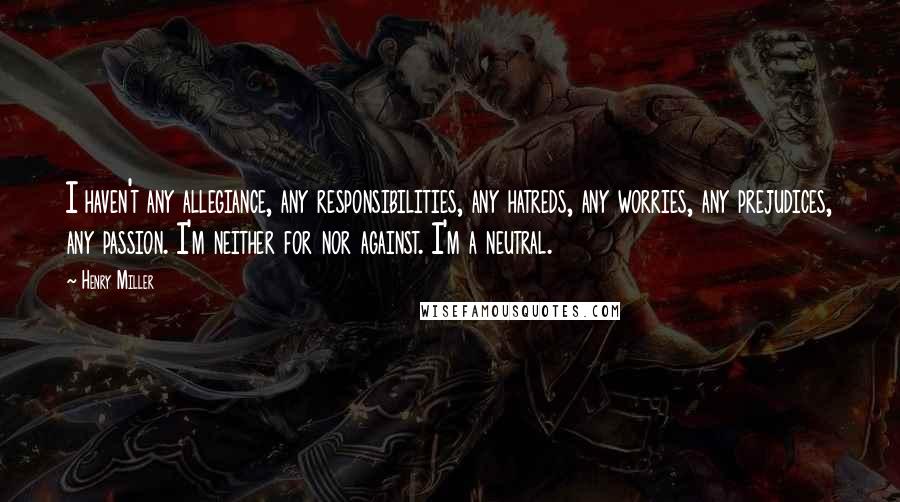 Henry Miller Quotes: I haven't any allegiance, any responsibilities, any hatreds, any worries, any prejudices, any passion. I'm neither for nor against. I'm a neutral.