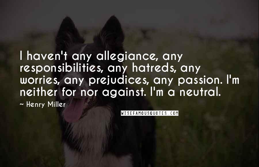 Henry Miller Quotes: I haven't any allegiance, any responsibilities, any hatreds, any worries, any prejudices, any passion. I'm neither for nor against. I'm a neutral.