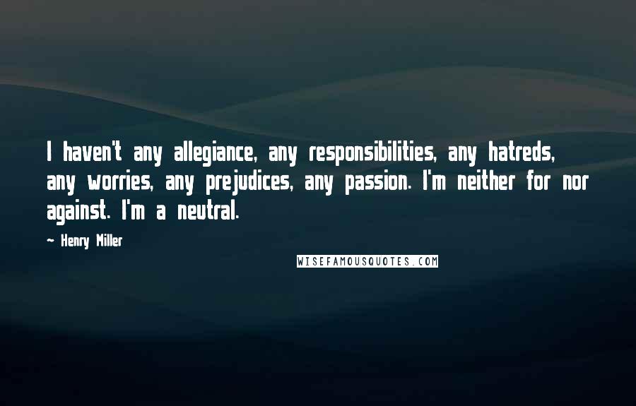 Henry Miller Quotes: I haven't any allegiance, any responsibilities, any hatreds, any worries, any prejudices, any passion. I'm neither for nor against. I'm a neutral.