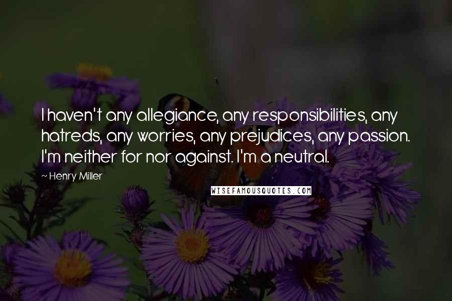 Henry Miller Quotes: I haven't any allegiance, any responsibilities, any hatreds, any worries, any prejudices, any passion. I'm neither for nor against. I'm a neutral.