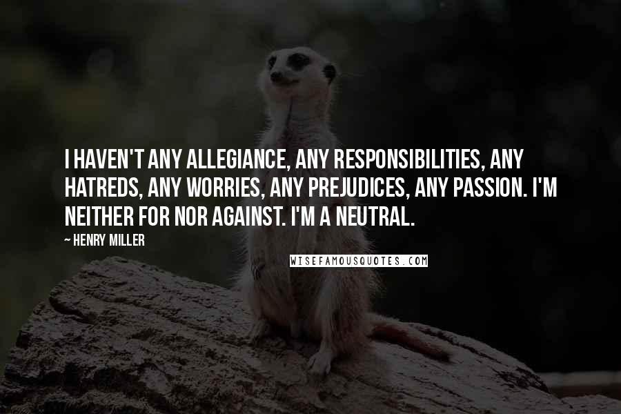 Henry Miller Quotes: I haven't any allegiance, any responsibilities, any hatreds, any worries, any prejudices, any passion. I'm neither for nor against. I'm a neutral.