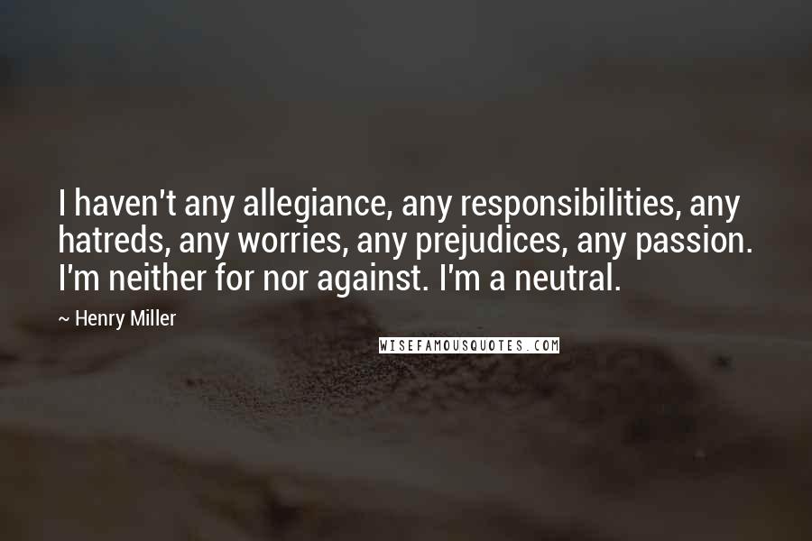 Henry Miller Quotes: I haven't any allegiance, any responsibilities, any hatreds, any worries, any prejudices, any passion. I'm neither for nor against. I'm a neutral.