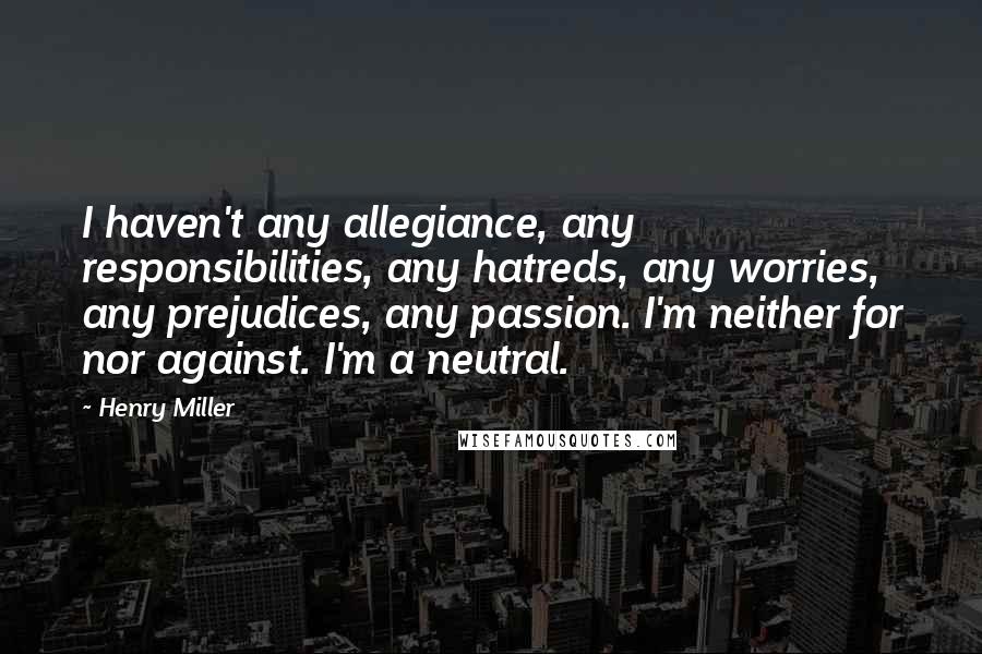 Henry Miller Quotes: I haven't any allegiance, any responsibilities, any hatreds, any worries, any prejudices, any passion. I'm neither for nor against. I'm a neutral.