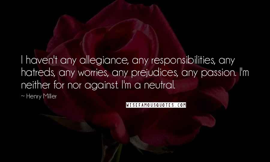 Henry Miller Quotes: I haven't any allegiance, any responsibilities, any hatreds, any worries, any prejudices, any passion. I'm neither for nor against. I'm a neutral.