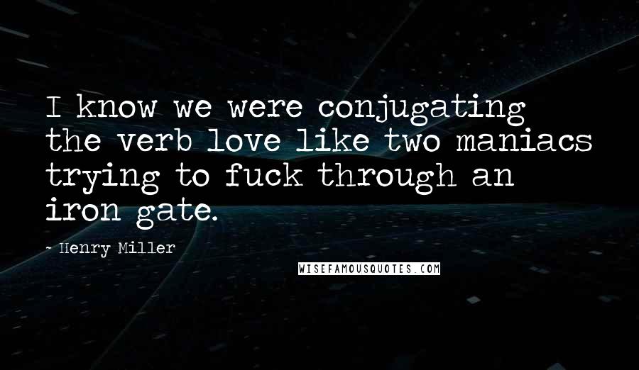 Henry Miller Quotes: I know we were conjugating the verb love like two maniacs trying to fuck through an iron gate.