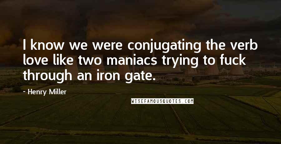 Henry Miller Quotes: I know we were conjugating the verb love like two maniacs trying to fuck through an iron gate.