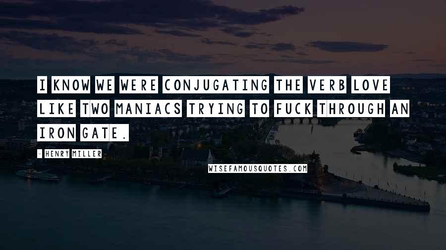 Henry Miller Quotes: I know we were conjugating the verb love like two maniacs trying to fuck through an iron gate.