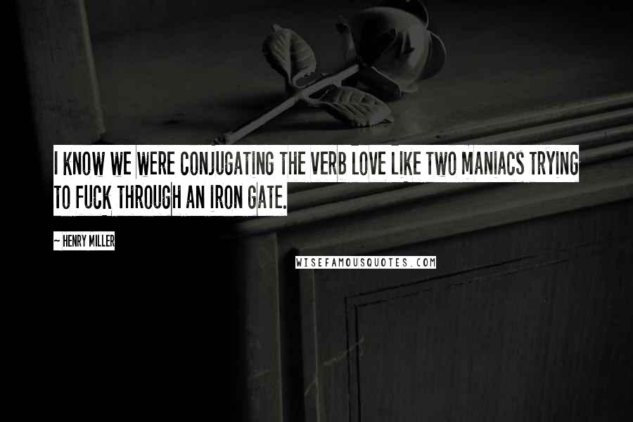 Henry Miller Quotes: I know we were conjugating the verb love like two maniacs trying to fuck through an iron gate.