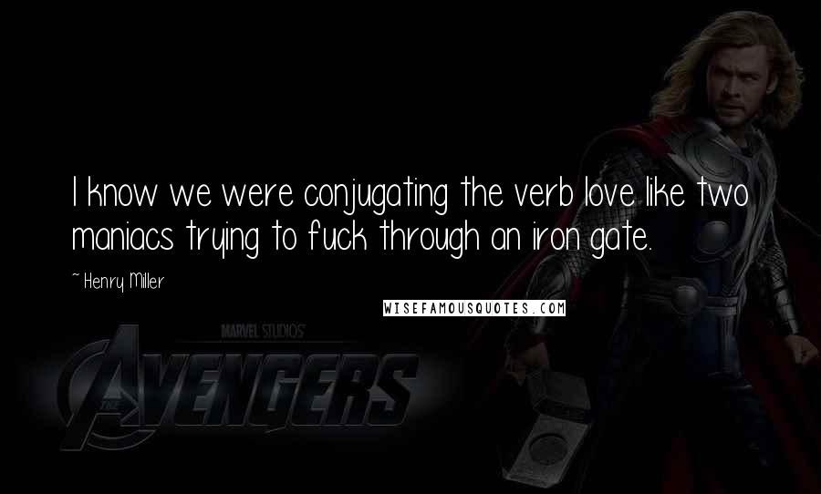 Henry Miller Quotes: I know we were conjugating the verb love like two maniacs trying to fuck through an iron gate.