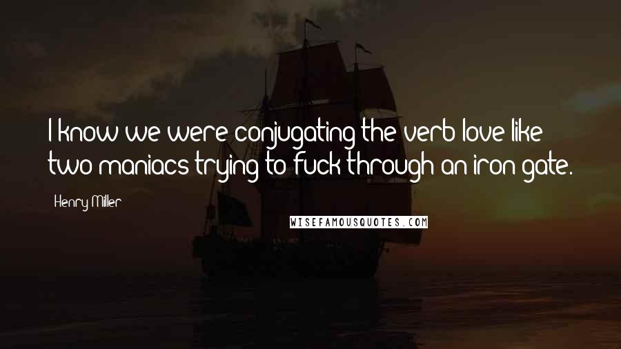 Henry Miller Quotes: I know we were conjugating the verb love like two maniacs trying to fuck through an iron gate.