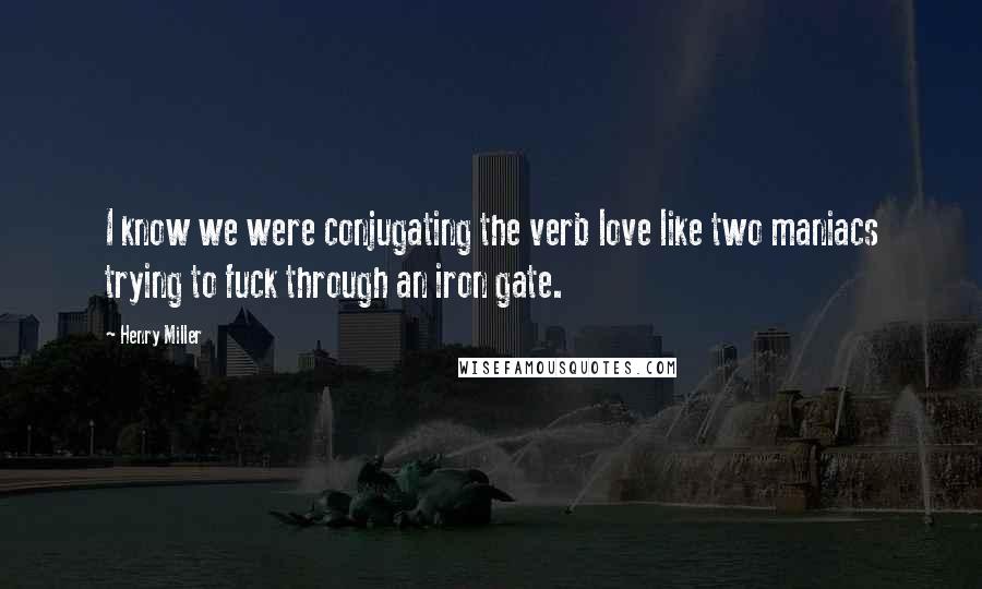 Henry Miller Quotes: I know we were conjugating the verb love like two maniacs trying to fuck through an iron gate.