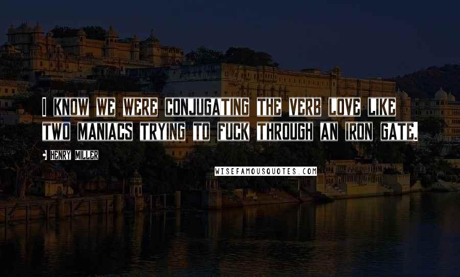 Henry Miller Quotes: I know we were conjugating the verb love like two maniacs trying to fuck through an iron gate.