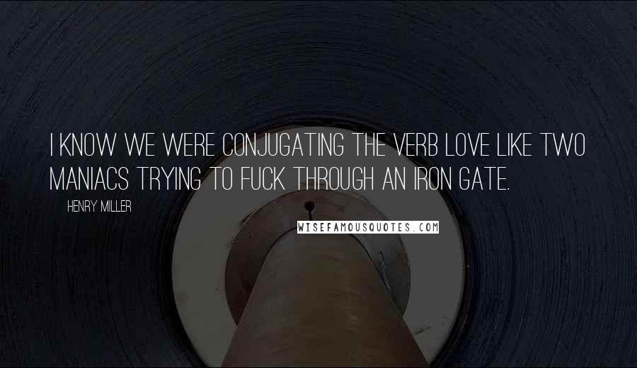 Henry Miller Quotes: I know we were conjugating the verb love like two maniacs trying to fuck through an iron gate.