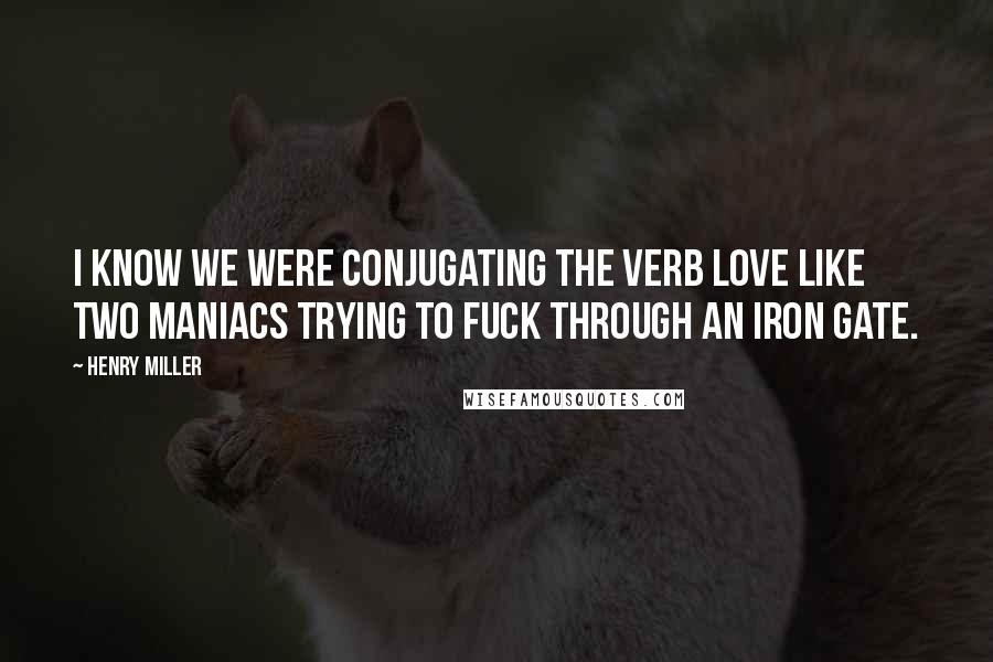 Henry Miller Quotes: I know we were conjugating the verb love like two maniacs trying to fuck through an iron gate.