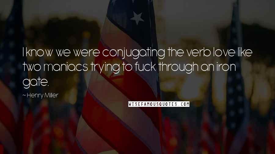 Henry Miller Quotes: I know we were conjugating the verb love like two maniacs trying to fuck through an iron gate.