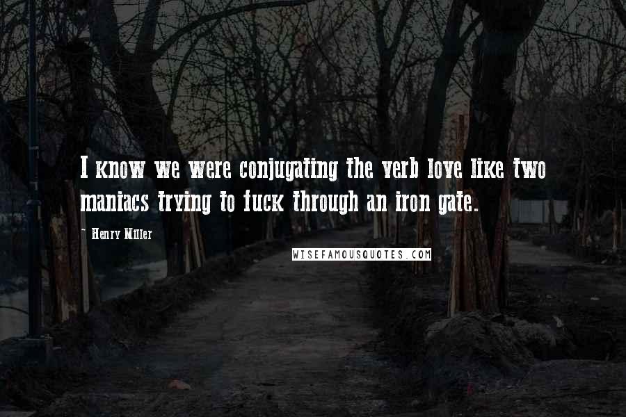 Henry Miller Quotes: I know we were conjugating the verb love like two maniacs trying to fuck through an iron gate.
