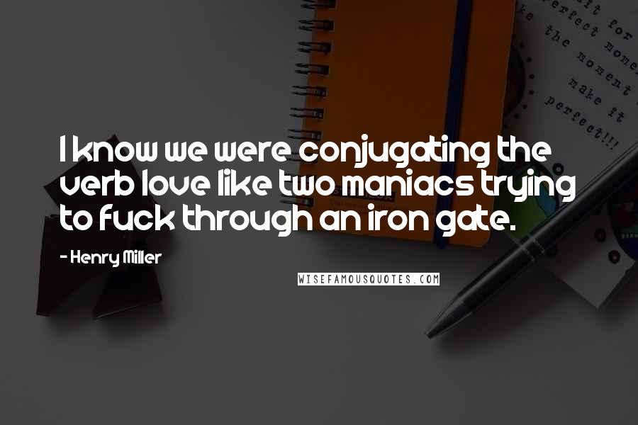 Henry Miller Quotes: I know we were conjugating the verb love like two maniacs trying to fuck through an iron gate.