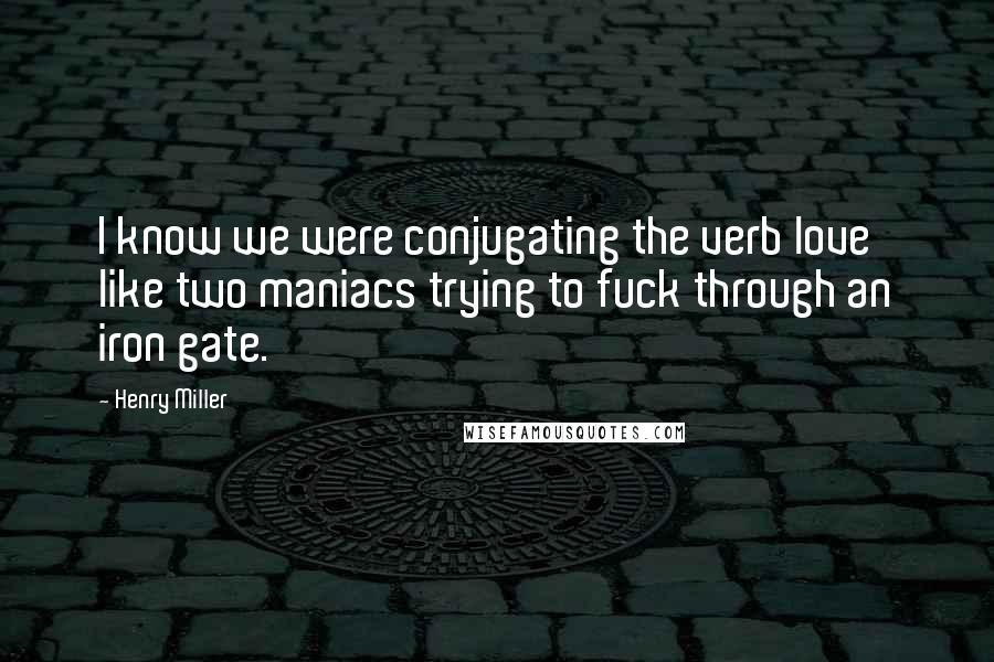 Henry Miller Quotes: I know we were conjugating the verb love like two maniacs trying to fuck through an iron gate.