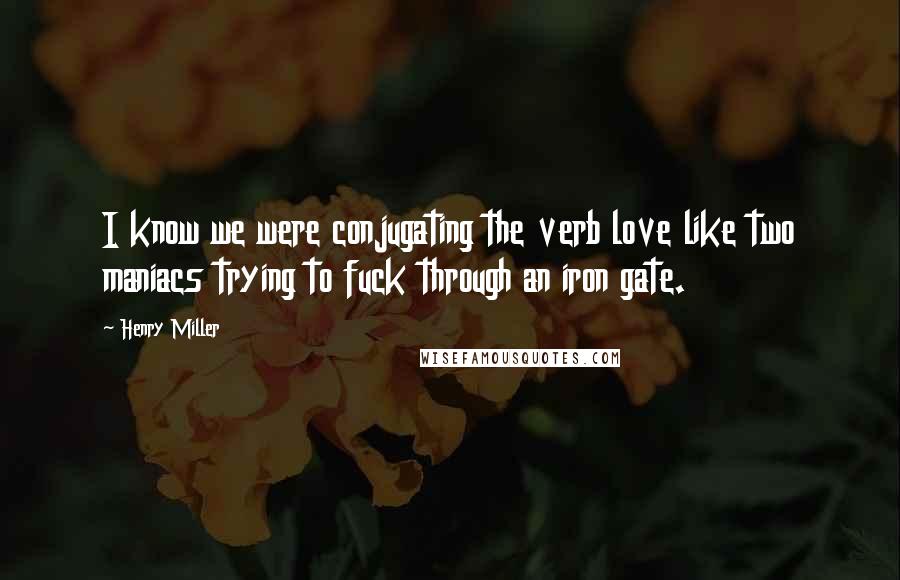 Henry Miller Quotes: I know we were conjugating the verb love like two maniacs trying to fuck through an iron gate.