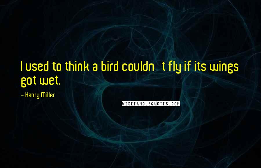 Henry Miller Quotes: I used to think a bird couldn't fly if its wings got wet.