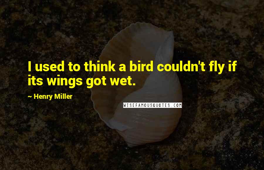 Henry Miller Quotes: I used to think a bird couldn't fly if its wings got wet.