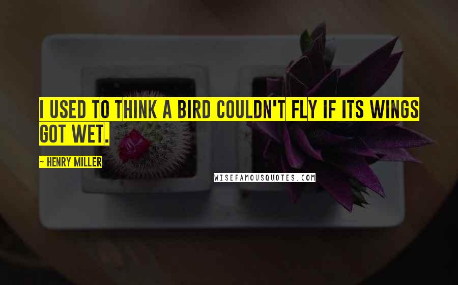Henry Miller Quotes: I used to think a bird couldn't fly if its wings got wet.