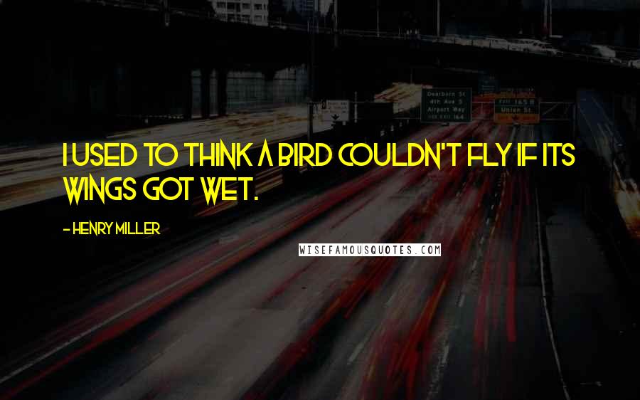 Henry Miller Quotes: I used to think a bird couldn't fly if its wings got wet.